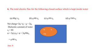 6. The total electric flux for the following closed surface which is kept inside water
(a) 80q/ ε0 (b) q/40 ε0 (c) q/80 ε0 (d) q/160 ε0
Net charge=2q +q – q = 2q,
Dielectric constant of water
εr = 80
φ = 2q/εrε0= φ = 2q/80ε0
= q/40 ε0
Ans: b
-q +q
+q -q
+2q
 