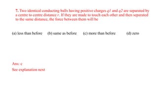 7. Two identical conducting balls having positive charges q1 and q2 are separated by
a centre to centre distance r. If they are made to touch each other and then separated
to the same distance, the force between them will be
(a) less than before (b) same as before (c) more than before (d) zero
Ans: c
See explanation next
 