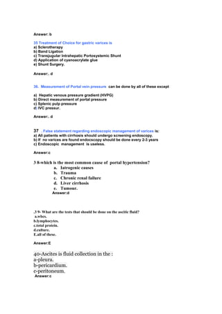 Answer: b
35 Treatment of Choice for gastric varices is
a) Sclerotherapy
b) Band Ligation
c) Transjugular Intrahepatic Portosystemic Shunt
d) Application of cyanoacrylate glue
e) Shunt Surgery.
Answer:. d
36. Measurement of Portal vein pressure can be done by all of these except
a) Hepatic venous pressure gradient (HVPG)
b) Direct measurement of portal pressure
c) Splenic pulp pressure
d) IVC pressur.
Answer:. d
37 . False statement regarding endoscopic management of varices is:
a) All patients with cirrhosis should undergo screening endoscopy.
b) If no varices are found endocscopy should be done every 2-3 years
c) Endoscopic management is useless.
Answer:c
3 8-which is the most common cause of portal hypertension?
a. Iatrogenic causes
b. Trauma
c. Chronic renal failure
d. Liver cirrhosis
e. Tumour.
Answer:d
.3 9- What are the tests that should be done on the ascitic fluid?
a.wbcs.
b.lymphocytes.
c.total protein.
d.culture.
E.all of these.
Answer:E
40-Ascites is fluid collection in the :
a-pleura.
b-pericardium.
c-peritoneum,
Answer:c
 