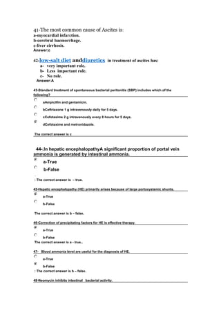 41-The most common cause of Ascites is:
a-myocardial infarction.
b-cerebral haemorrhage.
c-liver cirrhosis.
Answer:c
42-low-salt diet anddiuretics in treatment of ascites has:
a- very important role.
b- Less important role.
c- No role.
  Answer:A
43-Standard treatment of spontaneous bacterial peritonitis (SBP) includes which of the
following?
 aAmpicillin and gentamicin.
 bCeftriaxone 1 g intravenously daily for 5 days.
 cCefotaxime 2 g intravenously every 8 hours for 5 days.
 dCefotaxime and metronidazole.
The correct answer is c
 44-.In hepatic encephalopathyA significant proportion of portal vein
ammonia is generated by intestinal ammonia.
 a-True
 b-False
.
: The correct answer is – true.
45-Hepatic encephalopathy (HE) primarily arises because of large portosystemic shunts.
 a-True
 b-False
The correct answer is b – false.
46-Correction of precipitating factors for HE is effective therapy.
 a-True
 b-False
The correct answer is a - true..
47- Blood ammonia level are useful for the diagnosis of HE. 
 a-True
 b-False
: The correct answer is b – false.
48-Neomycin inhibits intestinal bacterial activity.
 