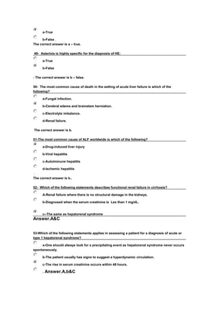  a-True
 b-False .
The correct answer is a – true.
49- Asterixis is highly specific for the diagnosis of HE: 
 a-True
 b-False
: The correct answer is b – false.
50- The most common cause of death in the setting of acute liver failure is which of the 
following?
 a-Fungal infection.
 b-Cerebral edema and brainstem herniation.
 c-Electrolyte imbalance.
 d-Renal failure.
The correct answer is b.
51-The most common cause of ALF worldwide is which of the following?
 a-Drug-induced liver injury
 b-Viral hepatitis
 c-Autoimmune hepatitis
 d-Ischemic hepatitis
.
The correct answer is b..
52- Which of the following statements describes functional renal failure in cirrhosis? 
 A-Renal failure where there is no structural damage in the kidneys.
 b-Diagnosed when the serum creatinine is Les than 1 mg/dL.
 c--The same as hepatorenal syndrome
Answer.A&C
53-Which of the following statements applies in assessing a patient for a diagnosis of acute or
type 1 hepatorenal syndrome?
 a-One should always look for a precipitating event as hepatorenal syndrome never occurs
spontaneously.
 b-The patient usually has signs to suggest a hyperdynamic circulation.
 c-The rise in serum creatinine occurs within 48 hours.
 . Answer.A,b&C
 