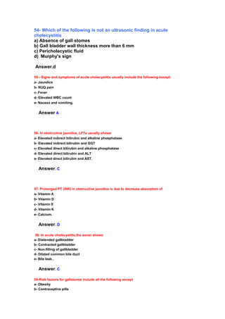 54- Which of the following is not an ultrasonic finding in acute
cholecystitis
a) Absence of gall stomes
b) Gall bladder wall thickness more than 6 mm
c) Pericholecystic fluid
d) Murphy's sign
Answer.d
55-- Signs and symptoms of acute cholecystitis usually include the following except:
a- Jaundice
b- RUQ pain
c- Fever
d- Elevated WBC count
e- Nausea and vomiting.
Answer A
56- In obstructive jaundice, LFTs usually shows
a- Elevated indirect bilirubin and alkaline phosphatase
b- Elevated indirect bilirubin and GGT
c- Elevated direct bilirubin and alkaline phosphatase
d- Elevated direct bilirubin and ALT
e- Elevated direct bilirubin and AST.
Answer. C
57- Prolonged PT (INR) in obstructive jaundice is due to decrease absorption of
a- Vitamin A
b- Vitamin D
c- Vitamin E
d- Vitamin K
e- Calcium.
Answer. D
58- In acute cholecystitis,the sonar shows
a- Distended gallbladder
b- Contracted gallbladder
c- Non-filling of gallbladder
d- Dilated common bile duct
e- Bile leak..
Answer. C
59-Risk factors for gallstones include all the following except
a- Obesity
b- Contraceptive pills
 