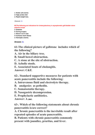 c- Sickle cell anemia
d- High protien diet
e- Rapid weight loss.
Answer. D.
60-The following are indications for cholecystectomy in asymptomatic gall bladder stone
patients except
a- Diabetes
b- During surgery
c- Stone 4 cm in size
d- Ischemic heart diseas
e- Hemolytic anemia.
Answer. D.
61-The clinical picture of gallstone includes which of
the following?
A. Air in the biliary tree.
B. Small bowel obstruction.
C. A stone at the site of obstruction.
D. Acholic stools.
E. Associated bouts of cholangitis.
Answer: C&E.
62-. Standard supportive measures for patients with
acute pancreatitis include the following:
A. Intravenous fluid and electrolyte therapy.
B. analgesics as pethedin.
C. Somatostatin therapy.
D. Nasogastric decompression.
E. Prophylactic antibiotics.
Answer: A ,B&C.
63-. Which of the following statements about chronic
pancreatitis is/are correct?
A. Chronic pancreatitis is the inevitable result after
repeated episodes of acute pancreatitis.
B. Patients with chronic pancreatitis commonly
present with jaundice, pruritus, and fever.
 