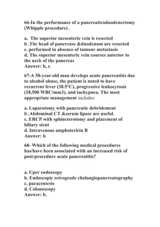 66-In the performance of a pancreaticoduodenectomy
(Whipple procedure) .
a. The superior mesenteric vein is resected
b .The head of pancrease &duodenum are resected
c. performed in absence of tumour metastasis
d. The superior mesenteric vein courses anterior to
the neck of the pancreas
Answer: b, c.
67-A 50-year-old man develops acute pancreatitis due
to alcohol abuse, the patient is noted to have
recurrent fever (38.5°C), progressive leukocytosis
(18,500 WBC/mm3), and tachypnea. The most
appropriate management includes:
a. Laparotomy with pancreatic debridement
b .Abdominal CT &serum lipase are useful.
c. ERCP with sphincterotomy and placement of
biliary stent
d. Intravenous amphotericin B
Answer: b.
68- Which of the following medical procedures
has/have been associated with an increased risk of
post-procedure acute pancreatitis?
a. Uper endoscopy
b. Endoscopic retrograde cholangiopancreatography
c. paracentesis
d. Colonoscopy
Answer: b.
 
