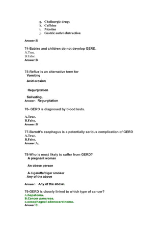 g. Cholinergic drugs
h. Caffeine
i. Nicotine
j. Gastric outlet obstruction
Answer:B
74-Babies and children do not develop GERD.
A.True.
B.False.
Answer:B
75-Reflux is an alternative term for
AVomiting
BAcid erosion
CRegurgitation
DSalivating..
Answer:CRegurgitation
76- GERD is diagnosed by blood tests.
A.True.
B.False.
Answer:B
77-Barrett's esophagus is a potentially serious complication of GERD
A.True.
B.False.
Answer:A.
78-Who is most likely to suffer from GERD?
A-A pregnant woman
BAn obese person
CA cigarette/cigar smoker
DAny of the above
Answer: DAny of the above.
79-GERD is closely linked to which type of cancer?
A.hepatoma.
B.Cancer pancreas.
c.oesophageal adenocarcinoma.
Answer:C.
 