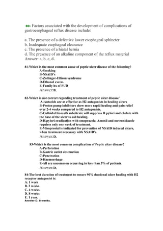80- Factors associated with the development of complications of
gastroesophageal reflux disease include:
a. The presence of a defective lower esophageal sphincter
b. Inadequate esophageal clearance
c. The presence of a hiatal hernia
d. The presence of an alkaline component of the reflux material
Answer: a, b, c, d.
81-Which is the most common cause of peptic ulcer disease of the following?
A-Smoking
B-NSAID’s
C-Zollinger-Ellison syndrome
D-Ethanol excess
E-Family hx of PUD
Answer:B.
82-Which is not correct regarding treatment of peptic ulcer disease/
A-Antacids are as effective as H2 antagonists in healing ulcers
B-Proton pump inhibitors show more rapid healing and pain relief
over 2-4 weeks compared to H2 antagonists.
C-Colloidal bismuth subcitrate will suppress H.pylori and chelate with
the base of the ulcer to aid healing.
D-H.pylori eradication with omeprazole, Amoxil and metronidazole
requires only one week of treatment.
E-Misoprostal is indicated for prevention of NSAID induced ulcers,
when treatment necessary with NSAID’s.
Answer:D.
83-Which is the most common complication of Peptic ulcer disease?
A-Perforation
B-Gastric outlet obstruction
C-Penetration
D-Haemorrhage
E-All are uncommon occurring in less than 5% of patients.
Answer:D.
84-The best duration of treatment to ensure 90% duodenal ulcer healing with H2
receptor antagonist is:
A. 1 week
B. 2 weeks
C. 4 weeks
D. 8 weeks
E. 1 year.
Answer:D. 8 weeks.
 