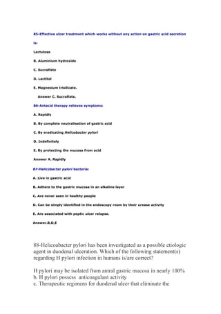 85-Effective ulcer treatment which works without any action on gastric acid secretion
is:
Lactulose
B. Aluminium hydroxide
C. Sucralfate
D. Lactitol
E. Magnesium trisilicate.
Answer C. Sucralfate.
86-Antacid therapy relieves symptoms:
A. Rapidly
B. By complete neutralisation of gastric acid
C. By eradicating Helicobacter pylori
D. Indefinitely
E. By protecting the mucosa from acid
Answer A. Rapidly
87-Helicobacter pylori bacteria:
A. Live in gastric acid
B. Adhere to the gastric mucosa in an alkaline layer
C. Are never seen in healthy people
D. Can be simply identified in the endoscopy room by their urease activity
E. Are associated with peptic ulcer relapse.
Answer.B,D,E
88-Helicoabacter pylori has been investigated as a possible etiologic
agent in duodenal ulceration. Which of the following statement(s)
regarding H pylori infection in humans is/are correct?
H pylori may be isolated from antral gastric mucosa in nearly 100%
b. H pylori possess anticoagulant activity
c. Therapeutic regimens for duodenal ulcer that eliminate the
 