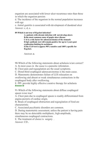 organism are associated with lower ulcer recurrence rates than those
in which the organism persists
d. The incidence of the organism in the normal population increases
with age
e. Antral gastritis is associated with development of duodenal ulcer
Answer: c, d, e.
89-Which is not true of H.pylori infection?
A- patients with chronic infection will not develop ulcers
B-the most common cause of peptic ulcer disease
C-it is a risk factor for adenocarcinoma of the stomach
D-IgG antibody test will remain positive for up to 2 years post
eradication limiting its usefulness
EThe CLO test is approx 90% sensitive and 100% specific for
H.pylori.
Answer: A
90-Which of the following statements about achalasia is/are correct?
A. In most cases in the cause is a parasitic infestation .
B. Chest pain and regurgitation are the usual symptoms.
C. Distal-third esophageal adenocarcinomas is the main cause.
D. Manometry demonstrates failure of LES relaxation on
swallowing and absent or weak simultaneous contractions in the
esophageal body after swallowing.
E. PPI provide highly effective curative therapy for achalasia
Answer:D
91-Which of the following statements about diffuse esophageal
spasm is/are true?
A. Chest pain due to esophageal spasm is readily differentiated from
angina pectoris of cardiac origin.
B. Bouts of esophageal obstruction and regurgitation of food are
characteristic.
C. Associated psychiatric disorders are common.
D. During manometric assessment, unless the patient is having pain
there may be no detectable multiphasic, high-amplitude,
simultaneous esophageal contractions.
E. The treatment of choice is surgery .
Answer: CD .
 