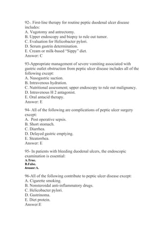 92-. First-line therapy for routine peptic duodenal ulcer disease
includes:
A. Vagotomy and antrectomy.
B. Upper endoscopy and biopsy to rule out tumor.
C. Evaluation for Helicobacter pylori.
D. Serum gastrin determination.
E. Cream or milk-based “Sippy” diet.
Answer: C
93-Appropriate management of severe vomiting associated with
gastric outlet obstruction from peptic ulcer disease includes all of the
following except:
A. Nasogastric suction.
B. Intravenous hydration.
C. Nutritional assessment; upper endoscopy to rule out malignancy.
D. Intravenous H 2 antagonist.
E. Oral antacid therapy.
Answer: E
94- All of the following are complications of peptic ulcer surgery
except:
A. Post operative sepsis.
B. Short stomach.
C. Diarrhea.
D. Delayed gastric emptying.
E. Steatorrhea.
Answer: E
95- In patients with bleeding duodenal ulcers, the endoscopic
examination is essential:
A.True.
B.False.
Answer:A.
96-All of the following contribute to peptic ulcer disease except:
A. Cigarette smoking.
B. Nonsteroidal anti-inflammatory drugs.
C. Helicobacter pylori.
D. Gastrinoma.
E. Diet protein.
Answer:E
 