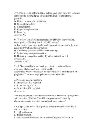 . 97-Which of the following risk factors have been shown to increase
significantly the incidence of gastrointestinal bleeding from
gastritis:
A. Glucocorticoid administration.
B. Respiratory failure.
C. Coagulopathy.
D. Organ transplantation.
E. Jaundice.
Answer: AC
98-Which of the following measures are effective in preventing
stress gastritis bleeding in critically ill patients?
A. Improving systemic circulation by correcting any shocklike state
resulting from blood loss or sepsis.
B. Correcting systemic acid-base abnormality.
C. Maintaining adequate nutrition.
D. Reducing intragastric acidity by either antacid or H 2
antagonists.
Answer: ABCD.
99-A 24-year-old woman develops epigastric pain and has a
diagnosis of duodenal ulcer confirmed by
esophagogastroduodenoscopy. The patient is in the third month of a
pregnancy. The most appropriate treatment would be:
a. Proximal gastric vagotomy
b. Misoprostol 400 mg b.i.d.
c. Sucralfate 1 gm q.i.d.
d. Cimetidine 400 mg b.i.d.
Answer: c.
100- Development of duodenal ulceration is dependent upon gastric
acid secretion. Which of the following statements correctly
characterizes acid secretion in duodenal ulcer patients?
a. Groups of duodenal ulcer patients demonstrate decreased basal
acid secretion
b. High acid output
c. Intake of alkali
d. Somatostatin is ineffective in suppressing acid secretion in
 