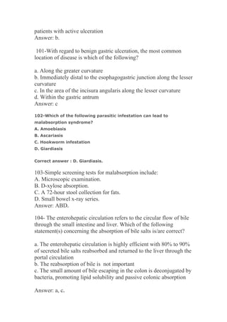 patients with active ulceration
Answer: b.
101-With regard to benign gastric ulceration, the most common
location of disease is which of the following?
a. Along the greater curvature
b. Immediately distal to the esophagogastric junction along the lesser
curvature
c. In the area of the incisura angularis along the lesser curvature
d. Within the gastric antrum
Answer: c
102-Which of the following parasitic infestation can lead to
malabsorption syndrome?
A. Amoebiasis
B. Ascariasis
C. Hookworm infestation
D. Giardiasis
Correct answer : D. Giardiasis.
103-Simple screening tests for malabsorption include:
A. Microscopic examination.
B. D-xylose absorption.
C. A 72-hour stool collection for fats.
D. Small bowel x-ray series.
Answer: ABD.
104- The enterohepatic circulation refers to the circular flow of bile
through the small intestine and liver. Which of the following
statement(s) concerning the absorption of bile salts is/are correct?
a. The enterohepatic circulation is highly efficient with 80% to 90%
of secreted bile salts reabsorbed and returned to the liver through the
portal circulation
b. The reabsorption of bile is not important
c. The small amount of bile escaping in the colon is deconjugated by
bacteria, promoting lipid solubility and passive colonic absorption
Answer: a, c.
 