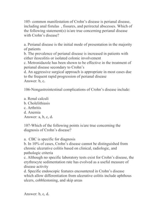 105- common manifestation of Crohn’s disease is perianal disease,
including anal fistulas , fissures, and perirectal abscesses. Which of
the following statement(s) is/are true concerning perianal disease
with Crohn’s disease?
a. Perianal disease is the initial mode of presentation in the majority
of patients
b. The prevalence of perianal disease is increased in patients with
either ileocolitis or isolated colonic involvement
c. Metronidazole has been shown to be effective in the treatment of
perianal disease secondary to Crohn’s
d. An aggressive surgical approach is appropriate in most cases due
to the frequent rapid progression of perianal disease
Answer: b, c.
106-Nongastrointestinal complications of Crohn’s disease include:
a. Renal calculi
b. Cholelithiasis
c. Arthritis
d. Anemia
Answer: a, b, c, d.
107-Which of the following points is/are true concerning the
diagnosis of Crohn’s disease?
a. CBC is specific for diagnosis
b. In 10% of cases, Crohn’s disease cannot be distinguished from
chronic ulcerative colitis based on clinical, radiologic, and
pathologic criteria
c. Although no specific laboratory tests exist for Crohn’s disease, the
erythrocyte sedimentation rate has evolved as a useful measure of
disease activity
d. Specific endoscopic features encountered in Crohn’s disease
which allow differentiation from ulcerative colitis include aphthous
ulcers, cobblestoning, and skip areas
Answer: b, c, d.
 