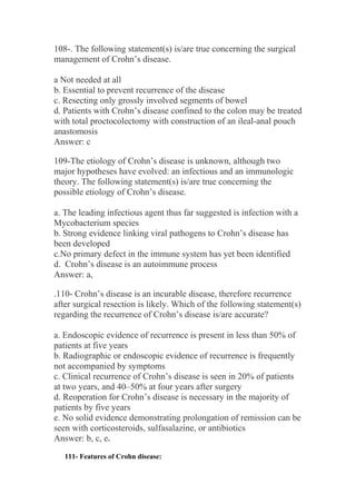 108-. The following statement(s) is/are true concerning the surgical
management of Crohn’s disease.
a Not needed at all
b. Essential to prevent recurrence of the disease
c. Resecting only grossly involved segments of bowel
d. Patients with Crohn’s disease confined to the colon may be treated
with total proctocolectomy with construction of an ileal-anal pouch
anastomosis
Answer: c
109-The etiology of Crohn’s disease is unknown, although two
major hypotheses have evolved: an infectious and an immunologic
theory. The following statement(s) is/are true concerning the
possible etiology of Crohn’s disease.
a. The leading infectious agent thus far suggested is infection with a
Mycobacterium species
b. Strong evidence linking viral pathogens to Crohn’s disease has
been developed
c.No primary defect in the immune system has yet been identified
d. Crohn’s disease is an autoimmune process
Answer: a,
.110- Crohn’s disease is an incurable disease, therefore recurrence
after surgical resection is likely. Which of the following statement(s)
regarding the recurrence of Crohn’s disease is/are accurate?
a. Endoscopic evidence of recurrence is present in less than 50% of
patients at five years
b. Radiographic or endoscopic evidence of recurrence is frequently
not accompanied by symptoms
c. Clinical recurrence of Crohn’s disease is seen in 20% of patients
at two years, and 40–50% at four years after surgery
d. Reoperation for Crohn’s disease is necessary in the majority of
patients by five years
e. No solid evidence demonstrating prolongation of remission can be
seen with corticosteroids, sulfasalazine, or antibiotics
Answer: b, c, e.
111- Features of Crohn disease:
 