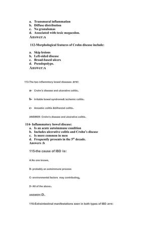 a. Transmural inflammation
b. Diffuse distribution
c. No granulomas
d. Associated with toxic megacolon.
Answer:A
112-Morphological features of Crohn disease include:
a. Skip lesions
b. Left-sided disease
c. Broad-based ulcers
d. Pseudopolyps.
Answer:A
113-The two inflammtory bowel diseases are:
a- Crohn’s disease and ulcerative colitis.
b- Irritable bowel syndrome& ischemic colitis.
c- Amoebic colitis &bilharzial colitis.
ANSWER: Crohn’s disease and ulcerative colitis.
114- Inflammatory bowel disease:
a. Is an acute autoimmune condition
b. Includes ulcerative colitis and Crohn’s disease
c. Is more common in men
d. Frequently presents in the 5th
decade.
Answers :b
115-the cause of IBD is:
A.No one knows,
B- probably an autoimmune process
C- environmental factors may contributing,
D- All of the above.
ANSWER:D.
116-Extraintestinal manifestations seen in both types of IBD are:
 
