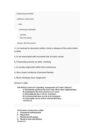 -ankylosing spondylitis
– aphthous (oral) ulcers
– iritis
- sclerosing cholangitis
– arthritis,
– All of the above.
Answer: All of the above,
117- In contrast to ulcerative colitis, Crohn’s disease of the colon which
is false.
a. Is not associated with increased risk of colon cancer
b. Frequently presents as daily vomiting
c. Is usually segmental rather than continuous
d. Has a lower incidence of perianal fistulas
e. Never develops toxic megacolon.
Answer:a ,b&d.
118-Which is incorrect regarding management of Crohn’s Disease?
A-Mesalamine (pentasa) has fewer side effects than sulphasalazine.
B-Azathioprine has been used in severe cases.
C-Metronidazole has a role in treatment .
D-Corticosteroids hase no role in its treatment .
E-Loperamide can be used to control diarrhoea.
Answer:d
119-Features of ulcerative colitis:
a. Transmural inflammation
b. Skip lesions
c. Marked pseudo polyps
d. Mouth to anus distribution.
Answer:C
 