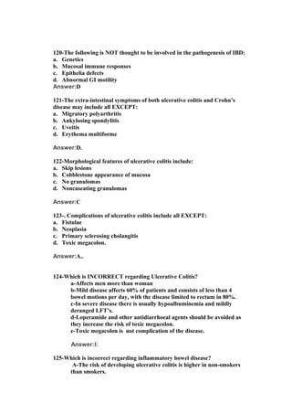 120-The following is NOT thought to be involved in the pathogenesis of IBD:
a. Genetics
b. Mucosal immune responses
c. Epithelia defects
d. Abnormal GI motility
Answer:D
121-The extra-intestinal symptoms of both ulcerative colitis and Crohn’s
disease may include all EXCEPT:
a. Migratory polyarthritis
b. Ankylosing spondylitis
c. Uveitis
d. Erythema multiforme
Answer:D.
122-Morphological features of ulcerative colitis include:
a. Skip lesions
b. Cobblestone appearance of mucosa
c. No granulomas
d. Noncaseating granulomas
Answer:C
123-. Complications of ulcerative colitis include all EXCEPT:
a. Fistulae
b. Neoplasia
c. Primary sclerosing cholangitis
d. Toxic megacolon.
Answer:A..
124-Which is INCORRECT regarding Ulcerative Colitis?
a-Affects men more than woman
b-Mild disease affects 60% of patients and consists of less than 4
bowel motions per day, with the disease limited to rectum in 80%.
c-In severe disease there is usually hypoalbuminemia and mildly
deranged LFT’s.
d-Loperamide and other antidiarrhoeal agents should be avoided as
they increase the risk of toxic megacolon.
e-Toxic megacolon is not complication of the disease.
Answer:E
125-Which is incorrect regarding inflammatory bowel disease?
A-The risk of developing ulcerative colitis is higher in non-smokers
than smokers.
 