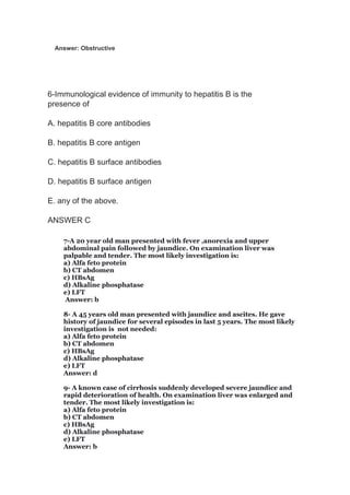 Answer: Obstructive
6-Immunological evidence of immunity to hepatitis B is the
presence of
A. hepatitis B core antibodies
B. hepatitis B core antigen
C. hepatitis B surface antibodies
D. hepatitis B surface antigen
E. any of the above.
ANSWER C
7-A 20 year old man presented with fever ,anorexia and upper
abdominal pain followed by jaundice. On examination liver was
palpable and tender. The most likely investigation is:
a) Alfa feto protein
b) CT abdomen
c) HBsAg
d) Alkaline phosphatase
e) LFT
Answer: b
8- A 45 years old man presented with jaundice and ascites. He gave
history of jaundice for several episodes in last 5 years. The most likely
investigation is not needed:
a) Alfa feto protein
b) CT abdomen
c) HBsAg
d) Alkaline phosphatase
e) LFT
Answer: d
9- A known case of cirrhosis suddenly developed severe jaundice and
rapid deterioration of health. On examination liver was enlarged and
tender. The most likely investigation is:
a) Alfa feto protein
b) CT abdomen
c) HBsAg
d) Alkaline phosphatase
e) LFT
Answer: b
 
