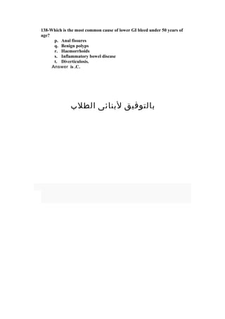 138-Which is the most common cause of lower GI bleed under 50 years of
age?
p. Anal fissures
q. Benign polyps
r. Haemorrhoids
s. Inflammatory bowel disease
t. Diverticulosis.
Answer is .C.
‫الطلب‬ ‫لبنائى‬ ‫بالتوفيق‬
 