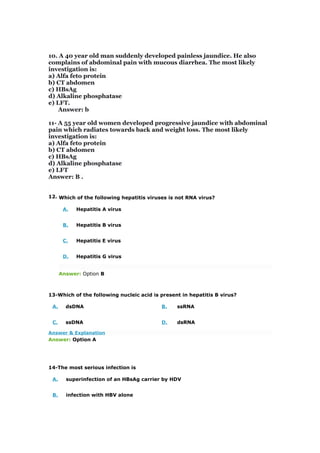10. A 40 year old man suddenly developed painless jaundice. He also
complains of abdominal pain with mucous diarrhea. The most likely
investigation is:
a) Alfa feto protein
b) CT abdomen
c) HBsAg
d) Alkaline phosphatase
e) LFT.
Answer: b
11- A 55 year old women developed progressive jaundice with abdominal
pain which radiates towards back and weight loss. The most likely
investigation is:
a) Alfa feto protein
b) CT abdomen
c) HBsAg
d) Alkaline phosphatase
e) LFT
Answer: B .
12. Which of the following hepatitis viruses is not RNA virus?
A. Hepatitis A virus
B. Hepatitis B virus
C. Hepatitis E virus
D. Hepatitis G virus
Answer: Option B
13-Which of the following nucleic acid is present in hepatitis B virus?
A. dsDNA B. ssRNA
C. ssDNA D. dsRNA
Answer & Explanation
Answer: Option A
14-The most serious infection is
A. superinfection of an HBsAg carrier by HDV
B. infection with HBV alone
 