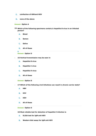 C. coinfection of HBVand HDV
D. none of the above
Answer: Option A
15- Which of the following specimens contain/s hepatitis B virus in an infected
person?
A. Blood
B. Semen
C. Saliva
D. All of these
A
Answer: Option D
. 16-Vertical transmission may be seen in
A. Hepatitis B virus
B. Hepatitis C virus
C. Hepatitis D virus
D. All of these
Answer: Option D
. 17-Which of the following viral infections can result in chronic carrier state?
A. HBV
B. HCV
C. HDV
D. All of these
Answer: Option D
18-Most reliable test for detection of hepatitis E infection is
A. ELISA test for IgM anti-HEV
B. Western blot assay for IgM anti-HEV
 