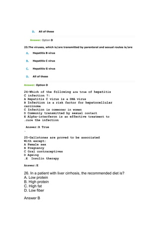 D. All of these
Answer: Option D
23.The viruses, which is/are transmitted by parenteral and sexual routes is/are
A. Hepatitis B virus
B. Hepatitis C virus
C. Hepatitis G virus
D. All of these
Answer: Option D
24-Which of the following are true of hepatitis
C infection ?:
A Hepatitis C virus is a DNA virus
B Infection is a risk factor for hepatocellular
carcinoma
C Infection is commoner in women
D Commonly transmitted by sexual contact
E Alpha-interferon is an effective treatment to
cure the infection.
Answer:B True
.
25-Gallstones are proved to be associated
With except:
A Female sex
B Pregnancy
C Oral contraceptives
D Ageing
E Insulin therapy.
Answer:E
26. In a patient with liver cirrhosis, the recommended diet is?
A. Low protein
B. High protein
C. High fat
D. Low fiber
Answer B
 