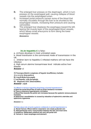 B. The enlarged liver presses on the diaphragm, which in turn
presses on the esophageal wall, causing collapse of blood
vessels into the esophageal lumen.
C. Increased portal pressure causes some of the blood that
normally circulates through the liver to be shunted to the
esophageal vessels, increasing their pressure and causing
varicosities.
D. The enlarged liver displaces the esophagus toward the left,
tearing the muscle layer of the esophageal blood vessels,
which allows small aneurysms to form along the lower
esophageal vessels.
Answer:c
31.In hepatitis C is false:
a. cirrhosis develops in most untreated cases
b. blood transfusion is the commonest mode of transmission in the
UK.
c. children born to hepatitis C infected mothers will not have the
infection
d. High serum alanine transaminase level indicate active liver
disease
Answer :C
32-Neuropsychiatric symptoms of hepatic insufficiency include:
A) a reverse sleep pattern
B) Argyll-Robertson pupils
C) myelopathy with paraplegia
D) diagnostic EEG abnormalities.
Answer :A&D.
33- Which is not true regarding physiology of portal hypertension?
a) Both the portal blood flow as well as portal resistance increases
b) There is extensive hyperdynamic circulation
c) Blood flow towards the portal vein increases because the systemic venous pressure
increases.
d) Splanchnic vasodilatation is caused by relaxation of splanchnic arterioles and
splanchnic hyperemia.
Answers.1. c
34.False about site of porto systemic collaterals in portal hypertension is
a) Rectal Varices- Where Inferior mesenteric vein meets pudendal vein
b) Retroperitoneal veins- Comunication between the iliac and renal veins
c) Umbilicus- Obliterated umbilical vein and Left portal vein
d) Varices in lower esophagus and stomach.
 