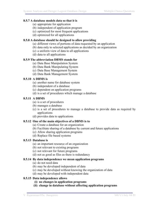 System Analysis and Design/ Logical Database Design              Multiple Choice Questions


8.5.7 A database models data so that it is
       (a) appropriate for application
       (b) independent of application program
       (c) optimized for most frequent applications
       (d) optimized for all applications
8.5.8 A database should be designed to allow providing
       (a) different views of portions of data requested by an application
       (b) data only to selected applications as decided by an organization
       (c) a uniform view of data to all applications
       (d) data to all applications
8.5.9 The abbreviation DBMS stands for
       (a) Data Base Manipulation System
       (b) Data Bank Manipulating System
       (c) Data Base Management System
       (d) Data Bank Management System
8.5.10 A DBMS is
       (a) another name for database system
       (b) independent of a database
       (c) dependent on application programs
       (d) is a set of procedures which manage a database
8.5.11 A DBMS
       (a) is a set of procedures
       (b) manages a database
       (c) is a set of procedures to manage a database to provide data as required by
           applications
       (d) provides data to applications
8.5.12 One of the main objectives of a DBMS is to
       (a) Create a database for an organization
       (b) Facilitate sharing of a database by current and future applications
       (c) Allow sharing application programs
       (d) Replace file based systems
8.5.13 Database is
       (a) an important resource of an organization
       (b) not relevant to existing programs
       (c) not relevant for future programs
       (d) not as good as files as there is redundancy
8.5.14 By data independence we mean application programs
       (a) do not need data
       (b) may be developed independent of data
       (c) may be developed without knowing the organization of data
       (d) may be developed with independent data
8.5.15 Data independence allows
         (i) no changes in application programs
        (ii) change in database without affecting application programs


V. Rajaraman/IISc. Bangalore                                              M8/V1/July 04/11
 