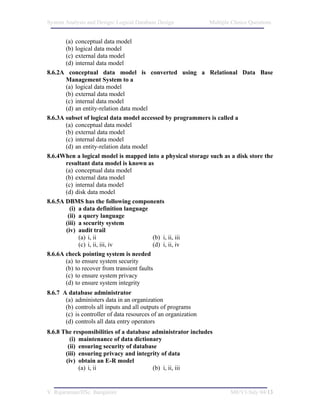 System Analysis and Design/ Logical Database Design             Multiple Choice Questions


       (a) conceptual data model
       (b) logical data model
       (c) external data model
       (d) internal data model
8.6.2A conceptual data model is converted using a Relational Data Base
       Management System to a
       (a) logical data model
       (b) external data model
       (c) internal data model
       (d) an entity-relation data model
8.6.3A subset of logical data model accessed by programmers is called a
       (a) conceptual data model
       (b) external data model
       (c) internal data model
       (d) an entity-relation data model
8.6.4When a logical model is mapped into a physical storage such as a disk store the
       resultant data model is known as
       (a) conceptual data model
       (b) external data model
       (c) internal data model
       (d) disk data model
8.6.5A DBMS has the following components
         (i) a data definition language
        (ii) a query language
       (iii) a security system
       (iv) audit trail
             (a) i, ii                     (b) i, ii, iii
             (c) i, ii, iii, iv            (d) i, ii, iv
8.6.6A check pointing system is needed
       (a) to ensure system security
       (b) to recover from transient faults
       (c) to ensure system privacy
       (d) to ensure system integrity
8.6.7 A database administrator
       (a) administers data in an organization
       (b) controls all inputs and all outputs of programs
       (c) is controller of data resources of an organization
       (d) controls all data entry operators
8.6.8 The responsibilities of a database administrator includes
         (i) maintenance of data dictionary
        (ii) ensuring security of database
       (iii) ensuring privacy and integrity of data
       (iv) obtain an E-R model
             (a) i, ii                   (b) i, ii, iii


V. Rajaraman/IISc. Bangalore                                            M8/V1/July 04/13
 