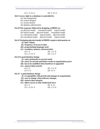 System Analysis and Design/ Logical Database Design          Multiple Choice Questions


            (c) i, ii, iii, iv            (d) ii, iii, iv
8.6.9 Access right to a database is controlled by
       (a) top management
       (b) system designer
       (c) system analyst
       (d) database administrator
8.6.10 The sequence followed in designing a DBMS are
       (a) physical model conceptual model logical model
       (b) logical model physical model conceptual model
       (c) conceptual model logical model physical model
       (d) conceptual model physical model logical model
8.6.11 Designing physical model of DBMS requires information on
         (i) data volume
        (ii) frequency of access to data
       (iii) programming language used
       (iv) secondary memory characteristics
             (a) i, ii                   (b) i, ii, iii
             (c) i, ii, iii, iv          (d) i, ii, iv
8.6.12A good database design
         (i) caters primarily to current needs
        (ii) caters to current and future needs as organizations grow
       (iii) has to be modified when hardware is upgraded
       (iv) ensures data security
             (a) i, ii                   (b) i, ii, iii
             (c) ii, iv                  (d) iii, iv
8.6.13 A good database design
         (i) is expandable with growth and changes in organization
        (ii) easy to change when software changes
       (iii) ensures data integrity
       (iv) allows access to only authorized users
             (a) i, ii                  (b) ii, iii
             (c) i, ii, iii, iv         (d) i, ii, iii




V. Rajaraman/IISc. Bangalore                                            M8/V1/July 04/14
 