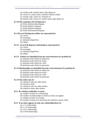 System Analysis and Design/ Logical Database Design              Multiple Choice Questions


        (a)   teacher code, teacher name, dept, phone no
        (b)   course no, course name, semester offered, credits
        (c)   teacher code, course no, semester no
        (d)   teacher code, course no, teacher name, dept, phone no
8.1.10 The expansion of E-R diagram is
        (a) Entity-Relationship diagram
        (b) Entity-Relative diagram
        (c) Entity-Relation diagram
        (d) Entity-Rationalized diagram
8.1.11In an E-R diagram entities are represented by
        (a) circles
        (b) rectangles
        (c) diamond shaped box
        (d) ellipse
8.1.12 In an E-R diagram relationship is represented by
       (a) circles
       (b) rectangles
       (c) diamond shaped box
       (d) ellipse
8.1.13 Entities are identified from the word statement of a problem by
       (a) picking words which are adjectives
       (b) picking words which are nouns
       (c) picking words which are verbs
       (d) picking words which are pronouns
8.1.14 Relationships are identified from the word statement of a problem by
        (a) picking words which are adjectives
        (b) picking words which are nouns
        (c) picking words which are verbs
        (d) picking words which are pronouns
8.1.15 One entity may be
        (a) related to only one other entity
        (b) related to itself
        (c) related to only two other entities
        (d) related to many other entities
8.2.1 By relation cardinality we mean
       (a) number of items in a relationship
       (b) number of relationships in which an entity can appear
       (c) number of items in an entity
       (d) number of entity sets which may be related to a given entity
8.2.2 If an entity appears in only one relationship then it is
        (a) a 1:1 relationship
        (b) a 1:N relationship
        (c) a N:1 relationship
        (d) a N:M relationship


V. Rajaraman/IISc. Bangalore                                              M8/V1/July 04/2
 