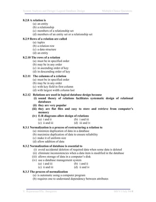 System Analysis and Design/ Logical Database Design        Multiple Choice Questions


8.2.8 A relation is
        (a) an entity
        (b) a relationship
        (c) members of a relationship set
        (d) members of an entity set or a relationship set
8.2.9 Rows of a relation are called
        (a) tuples
        (b) a relation row
        (c) a data structure
        (d) an entity
8.2.10 The rows of a relation
        (a) must be in specified order
        (b) may be in any order
        (c) in ascending order of key
        (d) in descending order of key
8.2.11 The columns of a relation
        (a) must be in specified order
        (b) may be in any order
        (c) with key field in first column
        (d) with largest width column last
8.2.12 Relations are used in logical database design because
         (i) sound theory of relations facilitates systematic design of relational
             databases
        (ii) they are very popular
       (iii) they are flat files and easy to store and retrieve from computer’s
             memory
       (iv) E-R diagrams allow design of relations
             (a) i and ii                  (b) i and iii
             (c) ii and iii                (d) iii and iv
8.3.1 Normalization is a process of restructuring a relation to
        (a) minimize duplication of data in a database
        (b) maximize duplication of data to ensure reliability
        (c) make it of uniform size
        (d) allow addition of data
8.3.2 Normalization of database is essential to
         (i) avoid accidental deletion of required data when some data is deleted
        (ii) eliminate inconsistencies when a data item is modified in the database
       (iii) allows storage of data in a computer’s disk
       (iv) use a database management system
             (a) i and iii                 (b) i and ii
             (c) ii and iii                (d) ii and iv
8.3.3 The process of normalization
        (a) is automatic using a computer program
        (b) requires one to understand dependency between attributes



V. Rajaraman/IISc. Bangalore                                        M8/V1/July 04/4
 