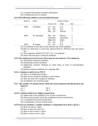System Analysis and Design/ Logical Database Design           Multiple Choice Questions


        (c) is manual and requires semantic information
        (d) is finding the key of a relation
8.3.4 The following relation is not normalized because
            Roll no    Name                           Courses taken
                                            Course No   Dept          Sem
            4568       A.B Moni             CS 101        C.S.         1
                                            EE 545        E.E.         2
                                            Phy 325       Physics      1

            4894        R. Chamnlal             Phy 101       Physics          1
                                                Chem202       Chemistry        2
                                                Math 103      Math.            1
                                                CS 101        C.S.             1
             4954          R. Gupta             CS 101        C.S.             1
        (a) It is difficult to store due to non–uniform size of the attributes
        (b) Roll no. 4568 have 3 course line whereas Roll no. 4954 has only one course
            line
        (c) The composite attribute (CS 101, C.S., 1) is repeated
        (d) Some item lines have composite attributes
8.3.5 The relation given in Exercise 10.4.4 may be converted to 1 NF relation by
        (a) eliminating composite attributes
        (b) eliminating common attributes
        (c) duplicating common attributes as many times as lines in corresponding
            attributes
        (d) putting composite attributes in a separate table
8.3.6 A relation is said to be in 1NF if
        (a) there is no duplication of data
        (b) there are no composite attributes in the relation
        (c) there are only a few composite attributes
        (d) all attributes are of uniform type
8.3.7 The number of normal forms which has been proposed and discussed in the
        book are
        (a) 3                                (b) 4
        (c) 5                                (d) 6
8.3.8 A relation which is in a higher normal form
        (a) implies that it also qualifies to be in lower normal form
        (b) does not necessarily satisfy the conditions of lower normal form
        (c) is included in the lower normal form
        (d) is independent of lower normal forms
8.3.9 Given an attribute x, another attribute y is dependent on it, if for a given x
        (a) there are many y values
        (b) there is only one value of y
        (c) there is one or more y values
        (d) there is none or one y value


V. Rajaraman/IISc. Bangalore                                           M8/V1/July 04/5
 