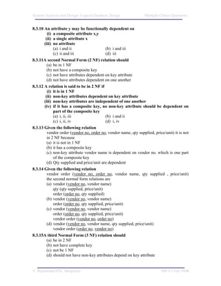 System Analysis and Design/ Logical Database Design               Multiple Choice Questions


8.3.10 An attribute y may be functionally dependent on
         (i) a composite attribute x,y
        (ii) a single attribute x
       (iii) no attribute
             (a) i and ii                   (b) i and iii
             (c) ii and iii                 (d) iii
8.3.11A second Normal Form (2 NF) relation should
         (a) be in 1 NF
         (b) not have a composite key
         (c) not have attributes dependent on key attribute
         (d) not have attributes dependent on one another
8.3.12 A relation is said to be in 2 NF if
         (i) it is in 1 NF
        (ii) non-key attributes dependent on key attribute
       (iii) non-key attributes are independent of one another
       (iv) if it has a composite key, no non-key attribute should be dependent on
             part of the composite key
             (a) i, ii, iii                 (b) i and ii
             (c) i, ii, iv                  (d) i, iv
8.3.13 Given the following relation
         vendor order (vendor no, order no, vendor name, qty supplied, price/unit) it is not
         in 2 NF because
         (a) it is not in 1 NF
         (b) it has a composite key
         (c) non-key attribute vendor name is dependent on vendor no. which is one part
             of the composite key
         (d) Qty supplied and price/unit are dependent
8.3.14 Given the following relation
         vendor order (vendor no, order no, vendor name, qty supplied , price/unit)
         the second normal form relations are
         (a) vendor (vendor no, vendor name)
             qty (qty supplied, price/unit)
             order (order no, qty supplied)
         (b) vendor (vendor no, vendor name)
             order (order no, qty supplied, price/unit)
         (c) vendor (vendor no, vendor name)
             order (order no, qty supplied, price/unit)
             vendor order (vendor no, order no)
         (d) vendor (vendor no, vendor name, qty supplied, price/unit)
             vendor order (order no, vendor no)
8.3.15A third Normal Form (3 NF) relation should
         (a) be in 2 NF
         (b) not have complete key
         (c) not be 1 NF
         (d) should not have non-key attributes depend on key attribute


V. Rajaraman/IISc. Bangalore                                               M8/V1/July 04/6
 