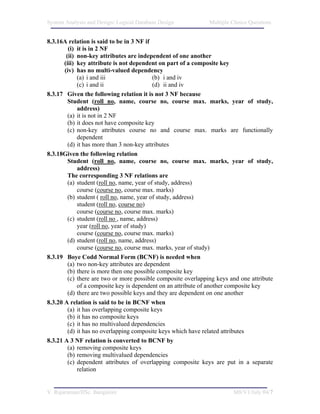 System Analysis and Design/ Logical Database Design            Multiple Choice Questions


8.3.16A relation is said to be in 3 NF if
         (i) it is in 2 NF
        (ii) non-key attributes are independent of one another
       (iii) key attribute is not dependent on part of a composite key
       (iv) has no multi-valued dependency
             (a) i and iii                  (b) i and iv
             (c) i and ii                   (d) ii and iv
8.3.17 Given the following relation it is not 3 NF because
         Student (roll no, name, course no, course max. marks, year of study,
             address)
         (a) it is not in 2 NF
         (b) it does not have composite key
         (c) non-key attributes course no and course max. marks are functionally
             dependent
         (d) it has more than 3 non-key attributes
8.3.18Given the following relation
         Student (roll no, name, course no, course max. marks, year of study,
             address)
         The corresponding 3 NF relations are
         (a) student (roll no, name, year of study, address)
             course (course no, course max. marks)
         (b) student ( roll no, name, year of study, address)
             student (roll no, course no)
             course (course no, course max. marks)
         (c) student (roll no , name, address)
             year (roll no, year of study)
             course (course no, course max. marks)
         (d) student (roll no, name, address)
             course (course no, course max. marks, year of study)
8.3.19 Boye Codd Normal Form (BCNF) is needed when
         (a) two non-key attributes are dependent
         (b) there is more then one possible composite key
         (c) there are two or more possible composite overlapping keys and one attribute
             of a composite key is dependent on an attribute of another composite key
         (d) there are two possible keys and they are dependent on one another
8.3.20 A relation is said to be in BCNF when
         (a) it has overlapping composite keys
         (b) it has no composite keys
         (c) it has no multivalued dependencies
         (d) it has no overlapping composite keys which have related attributes
8.3.21 A 3 NF relation is converted to BCNF by
         (a) removing composite keys
         (b) removing multivalued dependencies
         (c) dependent attributes of overlapping composite keys are put in a separate
             relation


V. Rajaraman/IISc. Bangalore                                            M8/V1/July 04/7
 
