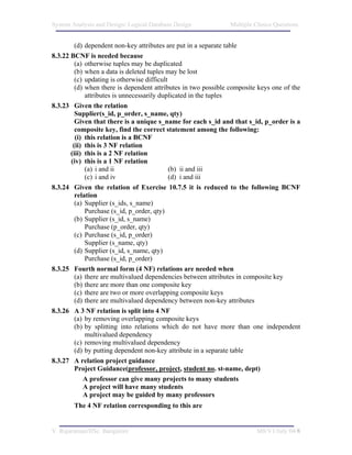 System Analysis and Design/ Logical Database Design            Multiple Choice Questions


         (d) dependent non-key attributes are put in a separate table
8.3.22 BCNF is needed because
         (a) otherwise tuples may be duplicated
         (b) when a data is deleted tuples may be lost
         (c) updating is otherwise difficult
         (d) when there is dependent attributes in two possible composite keys one of the
             attributes is unnecessarily duplicated in the tuples
8.3.23 Given the relation
         Supplier(s_id, p_order, s_name, qty)
         Given that there is a unique s_name for each s_id and that s_id, p_order is a
         composite key, find the correct statement among the following:
         (i) this relation is a BCNF
        (ii) this is 3 NF relation
       (iii) this is a 2 NF relation
       (iv) this is a 1 NF relation
             (a) i and ii                    (b) ii and iii
             (c) i and iv                    (d) i and iii
8.3.24 Given the relation of Exercise 10.7.5 it is reduced to the following BCNF
         relation
         (a) Supplier (s_ids, s_name)
             Purchase (s_id, p_order, qty)
         (b) Supplier (s_id, s_name)
             Purchase (p_order, qty)
         (c) Purchase (s_id, p_order)
             Supplier (s_name, qty)
         (d) Supplier (s_id, s_name, qty)
             Purchase (s_id, p_order)
8.3.25 Fourth normal form (4 NF) relations are needed when
         (a) there are multivalued dependencies between attributes in composite key
         (b) there are more than one composite key
         (c) there are two or more overlapping composite keys
         (d) there are multivalued dependency between non-key attributes
8.3.26 A 3 NF relation is split into 4 NF
         (a) by removing overlapping composite keys
         (b) by splitting into relations which do not have more than one independent
             multivalued dependency
         (c) removing multivalued dependency
         (d) by putting dependent non-key attribute in a separate table
8.3.27 A relation project guidance
         Project Guidance(professor, project, student no. st-name, dept)
            A professor can give many projects to many students
            A project will have many students
            A project may be guided by many professors
        The 4 NF relation corresponding to this are


V. Rajaraman/IISc. Bangalore                                             M8/V1/July 04/8
 