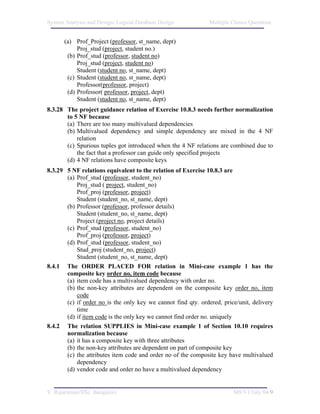 System Analysis and Design/ Logical Database Design            Multiple Choice Questions


      (a) Prof_Project (professor, st_name, dept)
           Proj_stud (project, student no.)
       (b) Prof_stud (professor, student no)
           Proj_stud (project, student no)
           Student (student no, st_name, dept)
       (c) Student (student no, st_name, dept)
           Professor(professor, project)
       (d) Professor( professor, project, dept)
           Student (student no, st_name, dept)
8.3.28 The project guidance relation of Exercise 10.8.3 needs further normalization
       to 5 NF because
       (a) There are too many multivalued dependencies
       (b) Multivalued dependency and simple dependency are mixed in the 4 NF
           relation
       (c) Spurious tuples got introduced when the 4 NF relations are combined due to
           the fact that a professor can guide only specified projects
       (d) 4 NF relations have composite keys
8.3.29 5 NF relations equivalent to the relation of Exercise 10.8.3 are
       (a) Prof_stud (professor, student_no)
           Proj_stud ( project, student_no)
           Prof_proj (professor, project)
           Student (student_no, st_name, dept)
       (b) Professor (professor, professor details)
           Student (student_no, st_name, dept)
           Project (project no, project details)
       (c) Prof_stud (professor, student_no)
           Prof_proj (professor, project)
       (d) Prof_stud (professor, student_no)
           Stud_proj (student_no, project)
           Student (student_no, st_name, dept)
8.4.1 The ORDER PLACED FOR relation in Mini-case example 1 has the
       composite key order no, item code because
       (a) item code has a multivalued dependency with order no.
       (b) the non-key attributes are dependent on the composite key order no, item
           code
       (c) if order no is the only key we cannot find qty. ordered, price/unit, delivery
           time
       (d) if item code is the only key we cannot find order no. uniquely
8.4.2 The relation SUPPLIES in Mini-case example 1 of Section 10.10 requires
       normalization because
       (a) it has a composite key with three attributes
       (b) the non-key attributes are dependent on part of composite key
       (c) the attributes item code and order no of the composite key have multivalued
           dependency
       (d) vendor code and order no have a multivalued dependency


V. Rajaraman/IISc. Bangalore                                            M8/V1/July 04/9
 