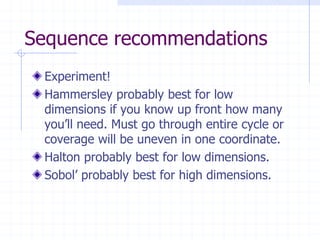 Sequence recommendations
 Experiment!
 Hammersley probably best for low
 dimensions if you know up front how many
 you’ll need. Must go through entire cycle or
 coverage will be uneven in one coordinate.
 Halton probably best for low dimensions.
 Sobol’ probably best for high dimensions.
 