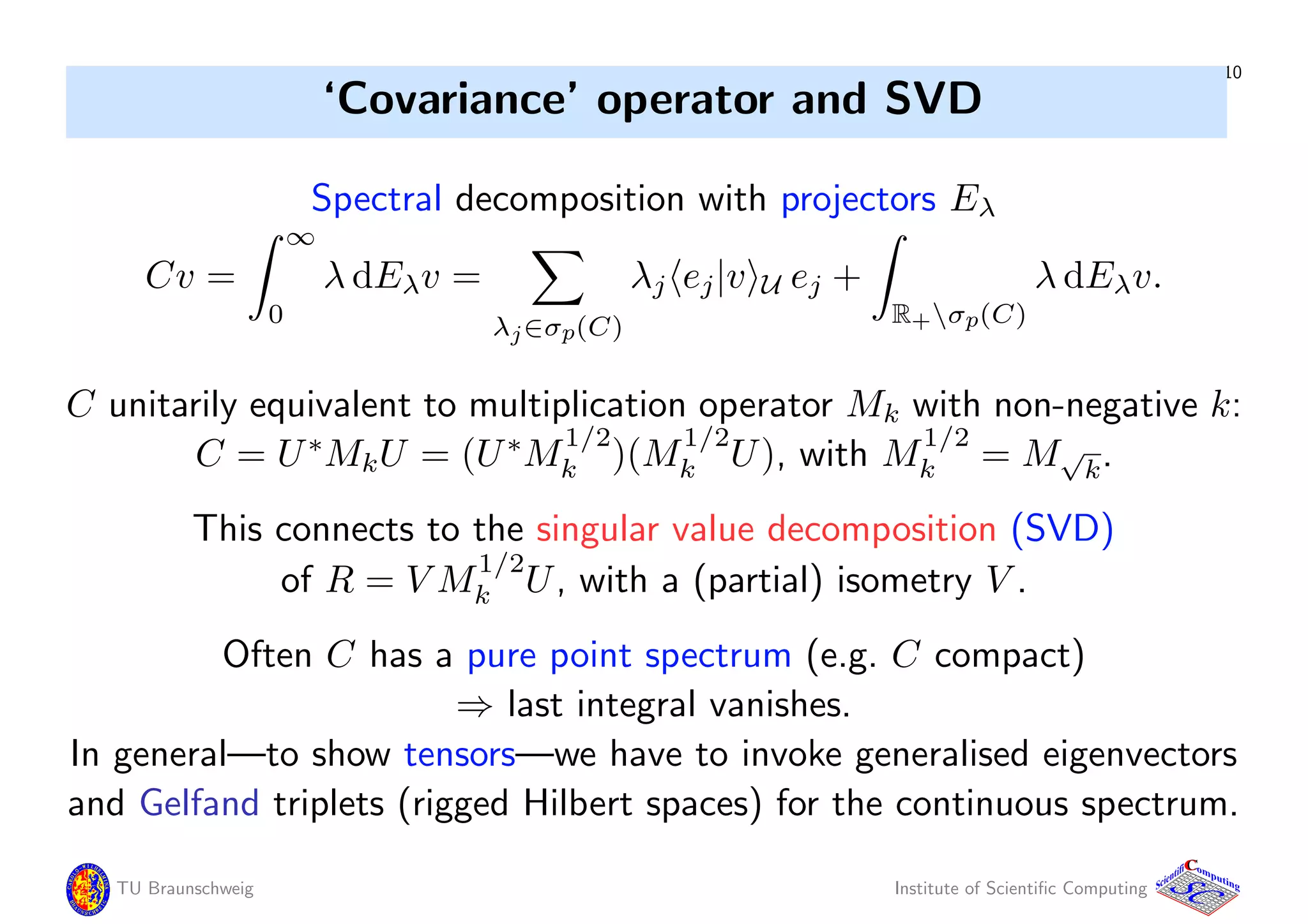 10
‘Covariance’ operator and SVD
Spectral decomposition with projectors Eλ
Cv =
∞
0
λ dEλv =
λj∈σp(C)
λj ej|v U ej +
R+σp(C)
λ dEλv.
C unitarily equivalent to multiplication operator Mk with non-negative k:
C = U∗
MkU = (U∗
M
1/2
k )(M
1/2
k U), with M
1/2
k = M√
k.
This connects to the singular value decomposition (SVD)
of R = V M
1/2
k U, with a (partial) isometry V .
Often C has a pure point spectrum (e.g. C compact)
⇒ last integral vanishes.
In general—to show tensors—we have to invoke generalised eigenvectors
and Gelfand triplets (rigged Hilbert spaces) for the continuous spectrum.
TU Braunschweig Institute of Scientiﬁc Computing
CC
Scientifi omputing
 