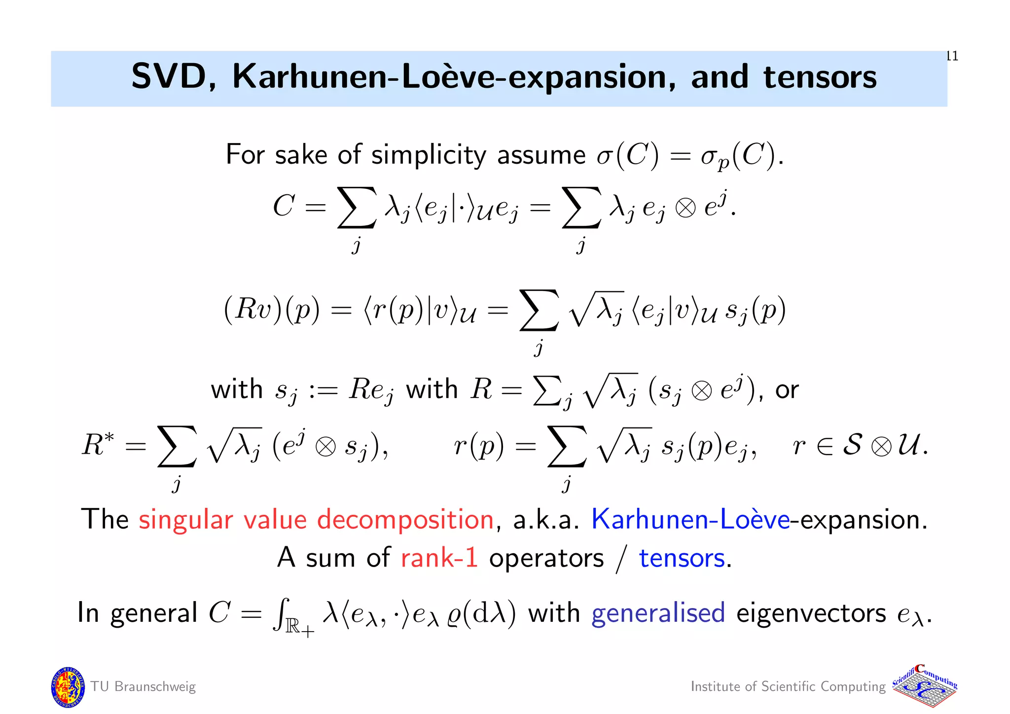 11
SVD, Karhunen-Lo`eve-expansion, and tensors
For sake of simplicity assume σ(C) = σp(C).
C =
j
λj ej|· Uej =
j
λj ej ⊗ ej
.
(Rv)(p) = r(p)|v U =
j
λj ej|v U sj(p)
with sj := Rej with R = j λj (sj ⊗ ej
), or
R∗
=
j
λj (ej
⊗ sj), r(p) =
j
λj sj(p)ej, r ∈ S ⊗ U.
The singular value decomposition, a.k.a. Karhunen-Lo`eve-expansion.
A sum of rank-1 operators / tensors.
In general C = R+
λ eλ, · eλ (dλ) with generalised eigenvectors eλ.
TU Braunschweig Institute of Scientiﬁc Computing
CC
Scientifi omputing
 