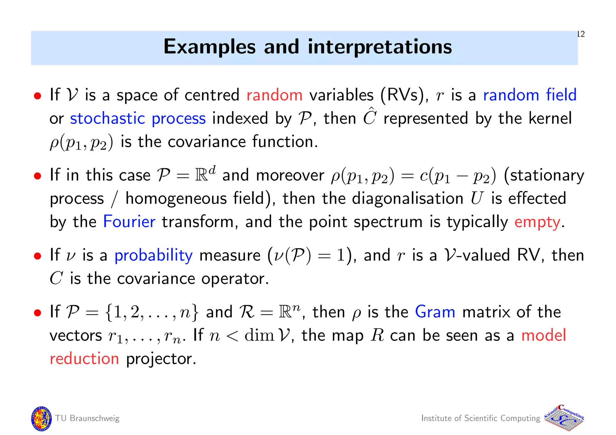 12
Examples and interpretations
• If V is a space of centred random variables (RVs), r is a random ﬁeld
or stochastic process indexed by P, then ˆC represented by the kernel
ρ(p1, p2) is the covariance function.
• If in this case P = Rd
and moreover ρ(p1, p2) = c(p1 − p2) (stationary
process / homogeneous ﬁeld), then the diagonalisation U is eﬀected
by the Fourier transform, and the point spectrum is typically empty.
• If ν is a probability measure (ν(P) = 1), and r is a V-valued RV, then
C is the covariance operator.
• If P = {1, 2, . . . , n} and R = Rn
, then ρ is the Gram matrix of the
vectors r1, . . . , rn. If n < dim V, the map R can be seen as a model
reduction projector.
TU Braunschweig Institute of Scientiﬁc Computing
CC
Scientifi omputing
 