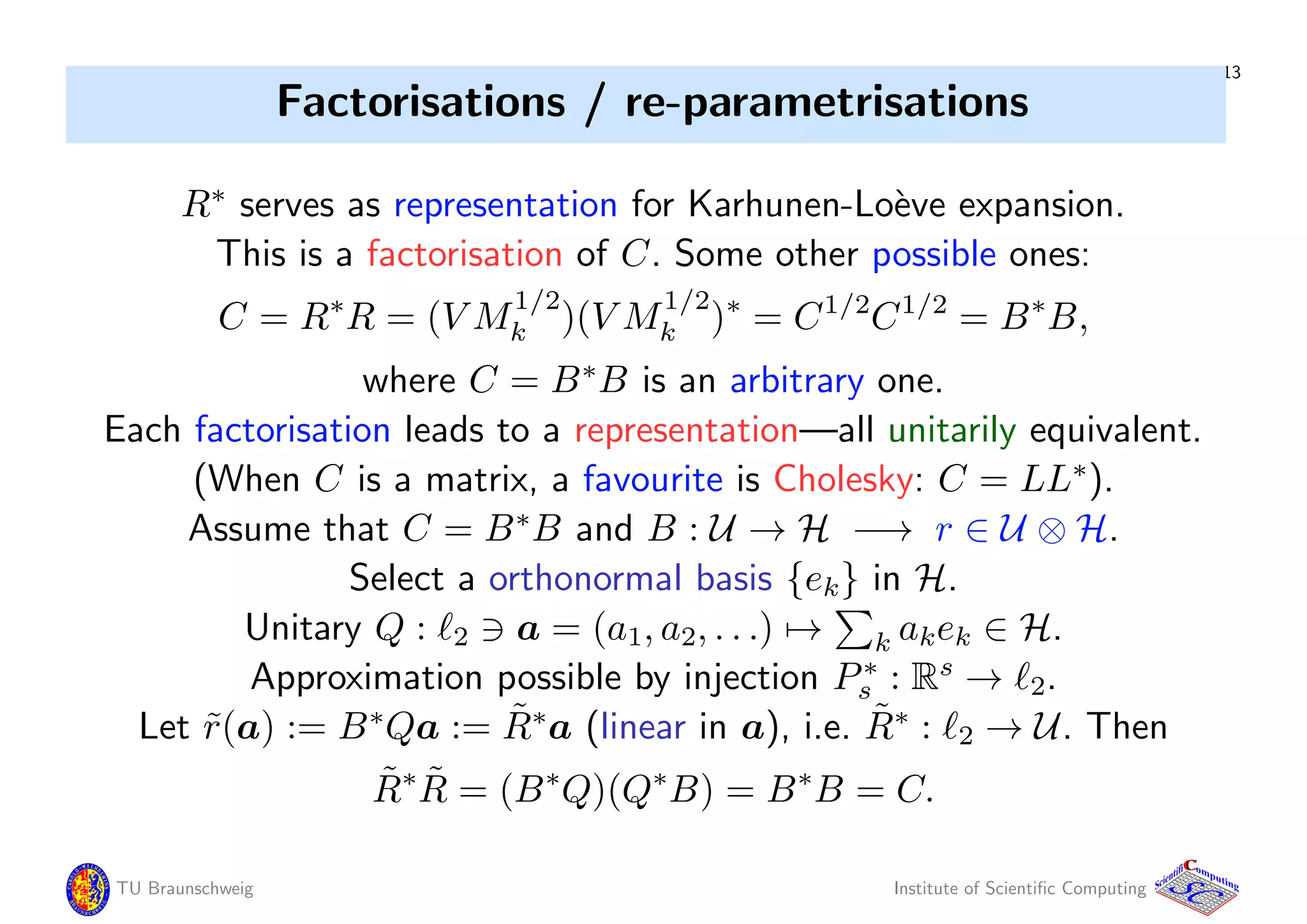 13
Factorisations / re-parametrisations
R∗
serves as representation for Karhunen-Lo`eve expansion.
This is a factorisation of C. Some other possible ones:
C = R∗
R = (V M
1/2
k )(V M
1/2
k )∗
= C1/2
C1/2
= B∗
B,
where C = B∗
B is an arbitrary one.
Each factorisation leads to a representation—all unitarily equivalent.
(When C is a matrix, a favourite is Cholesky: C = LL∗
).
Assume that C = B∗
B and B : U → H −→ r ∈ U ⊗ H.
Select a orthonormal basis {ek} in H.
Unitary Q : 2 a = (a1, a2, . . .) → k akek ∈ H.
Approximation possible by injection P∗
s : Rs
→ 2.
Let ˜r(a) := B∗
Qa := ˜R∗
a (linear in a), i.e. ˜R∗
: 2 → U. Then
˜R∗ ˜R = (B∗
Q)(Q∗
B) = B∗
B = C.
TU Braunschweig Institute of Scientiﬁc Computing
CC
Scientifi omputing
 