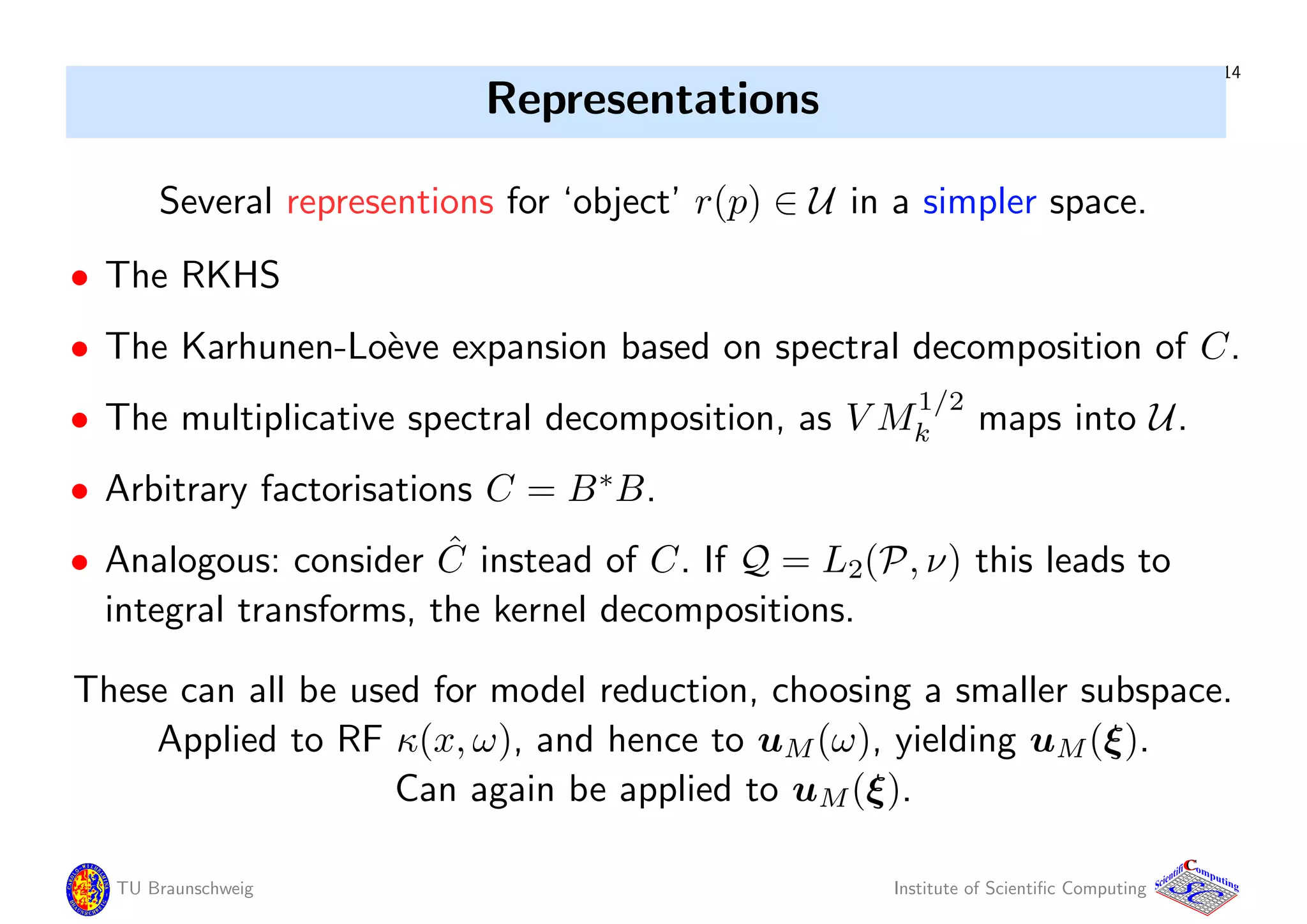 14
Representations
Several representions for ‘object’ r(p) ∈ U in a simpler space.
• The RKHS
• The Karhunen-Lo`eve expansion based on spectral decomposition of C.
• The multiplicative spectral decomposition, as V M
1/2
k maps into U.
• Arbitrary factorisations C = B∗
B.
• Analogous: consider ˆC instead of C. If Q = L2(P, ν) this leads to
integral transforms, the kernel decompositions.
These can all be used for model reduction, choosing a smaller subspace.
Applied to RF κ(x, ω), and hence to uM(ω), yielding uM(ξ).
Can again be applied to uM(ξ).
TU Braunschweig Institute of Scientiﬁc Computing
CC
Scientifi omputing
 