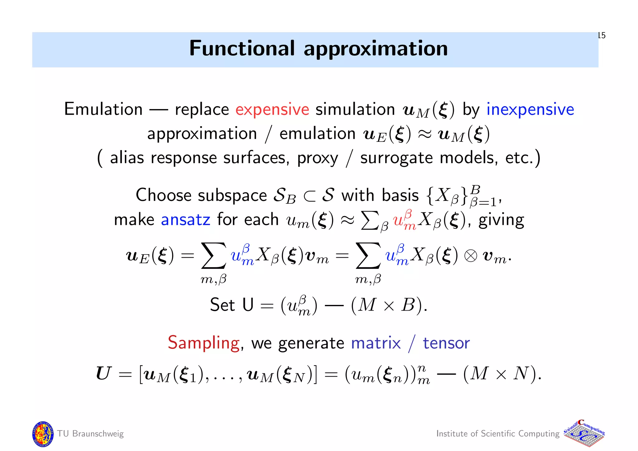 15
Functional approximation
Emulation — replace expensive simulation uM(ξ) by inexpensive
approximation / emulation uE(ξ) ≈ uM(ξ)
( alias response surfaces, proxy / surrogate models, etc.)
Choose subspace SB ⊂ S with basis {Xβ}B
β=1,
make ansatz for each um(ξ) ≈ β uβ
mXβ(ξ), giving
uE(ξ) =
m,β
uβ
mXβ(ξ)vm =
m,β
uβ
mXβ(ξ) ⊗ vm.
Set U = (uβ
m) — (M × B).
Sampling, we generate matrix / tensor
U = [uM(ξ1), . . . , uM(ξN)] = (um(ξn))n
m — (M × N).
TU Braunschweig Institute of Scientiﬁc Computing
CC
Scientifi omputing
 