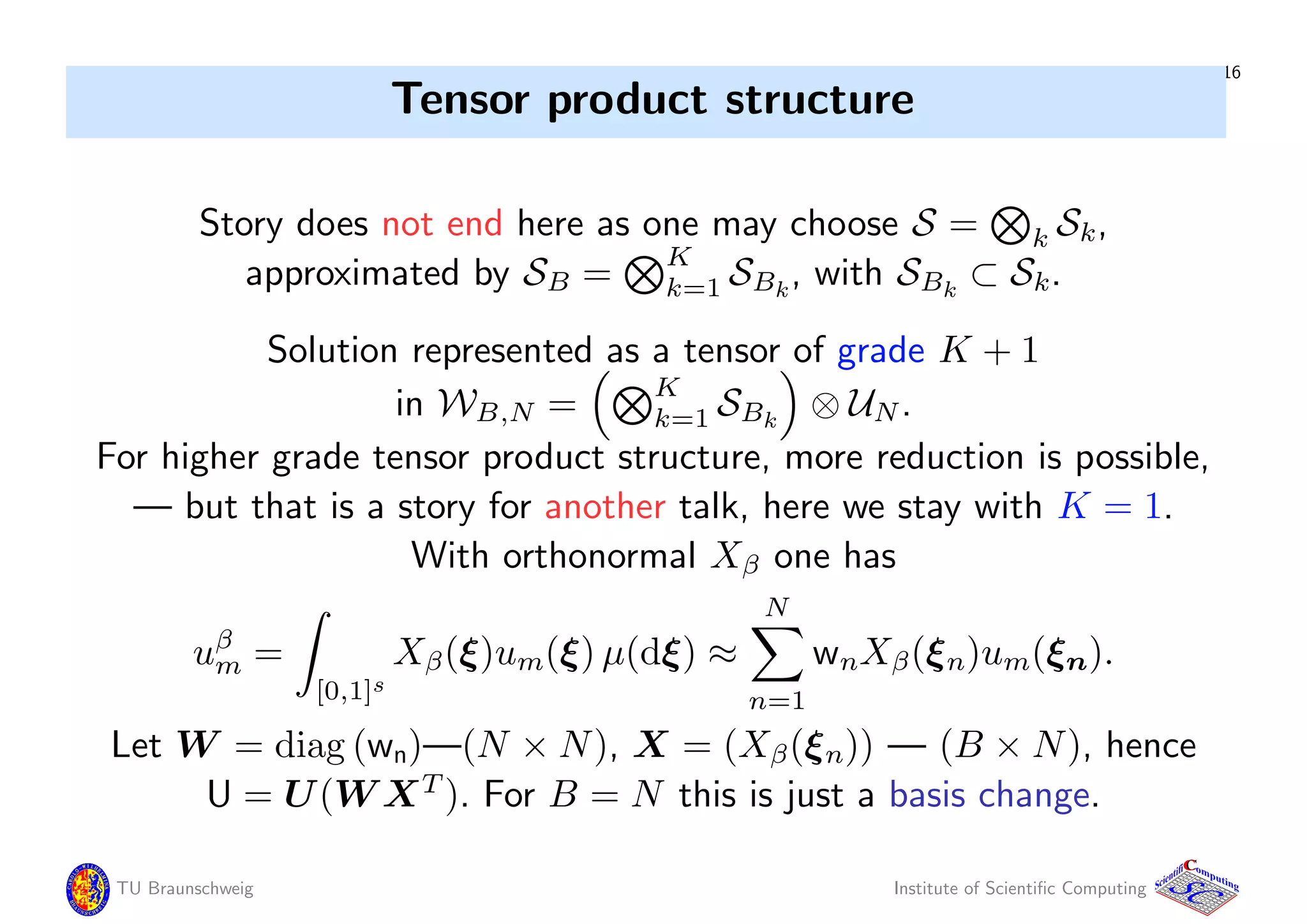 16
Tensor product structure
Story does not end here as one may choose S = k Sk,
approximated by SB =
K
k=1 SBk
, with SBk
⊂ Sk.
Solution represented as a tensor of grade K + 1
in WB,N =
K
k=1 SBk
⊗ UN.
For higher grade tensor product structure, more reduction is possible,
— but that is a story for another talk, here we stay with K = 1.
With orthonormal Xβ one has
uβ
m =
[0,1]s
Xβ(ξ)um(ξ) µ(dξ) ≈
N
n=1
wnXβ(ξn)um(ξn).
Let W = diag (wn)—(N × N), X = (Xβ(ξn)) — (B × N), hence
U = U(W XT
). For B = N this is just a basis change.
TU Braunschweig Institute of Scientiﬁc Computing
CC
Scientifi omputing
 
