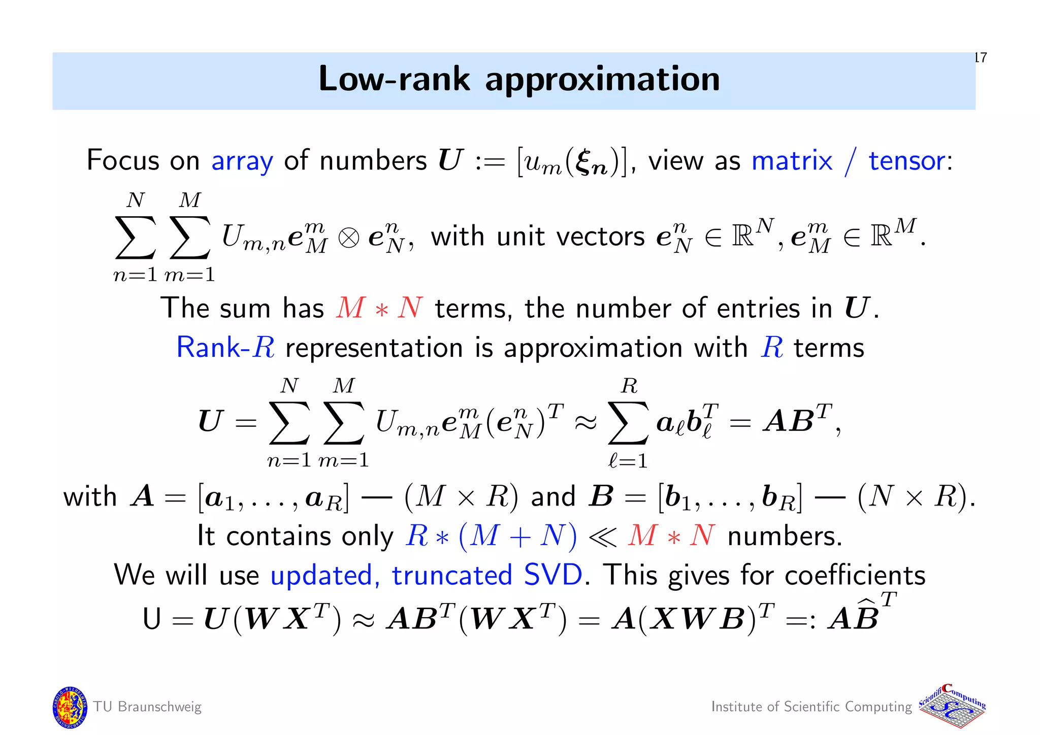17
Low-rank approximation
Focus on array of numbers U := [um(ξn)], view as matrix / tensor:
N
n=1
M
m=1
Um,nem
M ⊗ en
N, with unit vectors en
N ∈ RN
, em
M ∈ RM
.
The sum has M ∗ N terms, the number of entries in U.
Rank-R representation is approximation with R terms
U =
N
n=1
M
m=1
Um,nem
M(en
N)T
≈
R
=1
a bT
= ABT
,
with A = [a1, . . . , aR] — (M × R) and B = [b1, . . . , bR] — (N × R).
It contains only R ∗ (M + N) M ∗ N numbers.
We will use updated, truncated SVD. This gives for coeﬃcients
U = U(W XT
) ≈ ABT
(W XT
) = A(XW B)T
=: AB
T
TU Braunschweig Institute of Scientiﬁc Computing
CC
Scientifi omputing
 