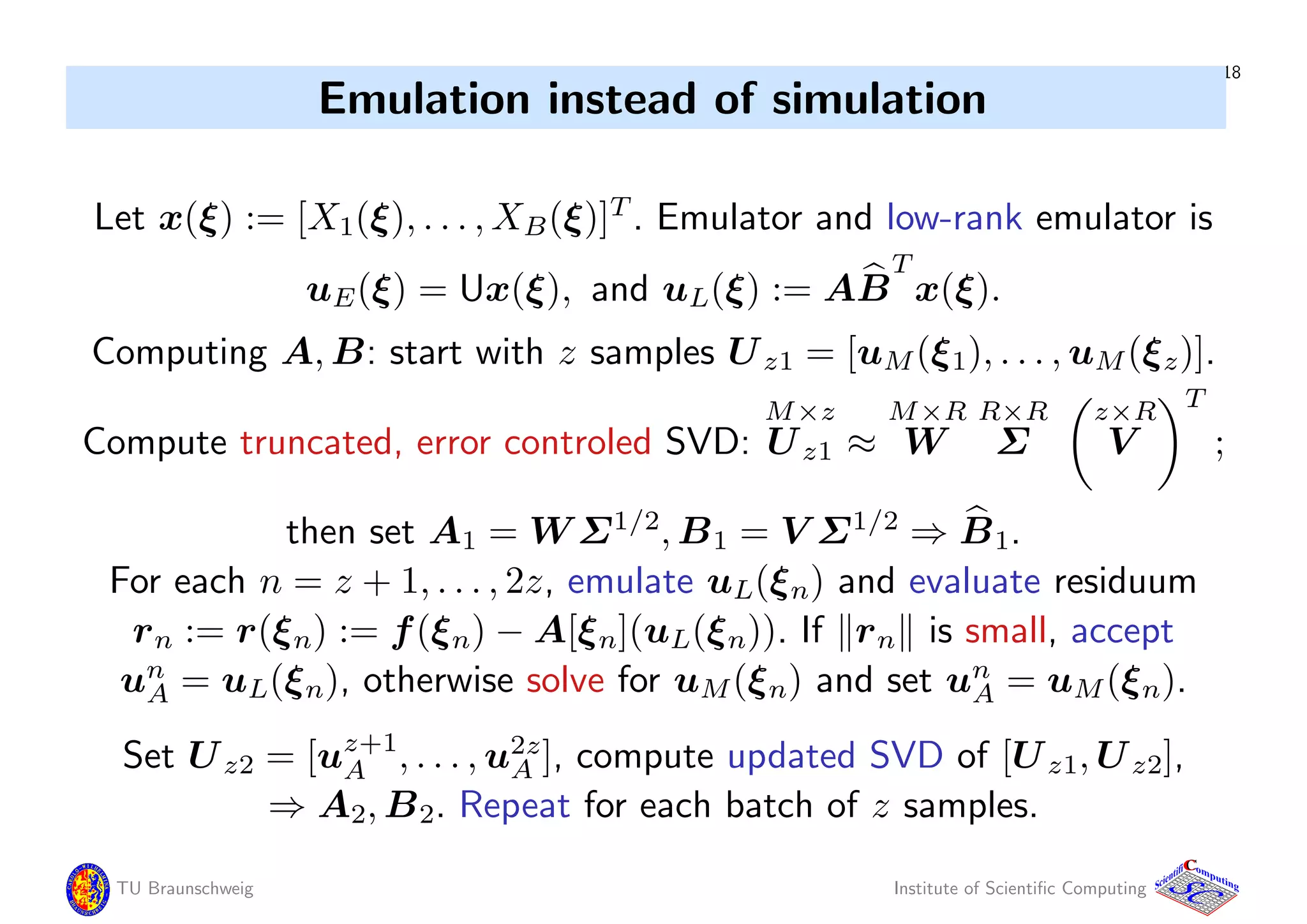 18
Emulation instead of simulation
Let x(ξ) := [X1(ξ), . . . , XB(ξ)]T
. Emulator and low-rank emulator is
uE(ξ) = Ux(ξ), and uL(ξ) := AB
T
x(ξ).
Computing A, B: start with z samples Uz1 = [uM(ξ1), . . . , uM(ξz)].
Compute truncated, error controled SVD:
M×z
Uz1 ≈
M×R
W
R×R
Σ
z×R
V
T
;
then set A1 = W Σ1/2
, B1 = V Σ1/2
⇒ B1.
For each n = z + 1, . . . , 2z, emulate uL(ξn) and evaluate residuum
rn := r(ξn) := f(ξn) − A[ξn](uL(ξn)). If rn is small, accept
un
A = uL(ξn), otherwise solve for uM(ξn) and set un
A = uM(ξn).
Set Uz2 = [uz+1
A , . . . , u2z
A ], compute updated SVD of [Uz1, Uz2],
⇒ A2, B2. Repeat for each batch of z samples.
TU Braunschweig Institute of Scientiﬁc Computing
CC
Scientifi omputing
 