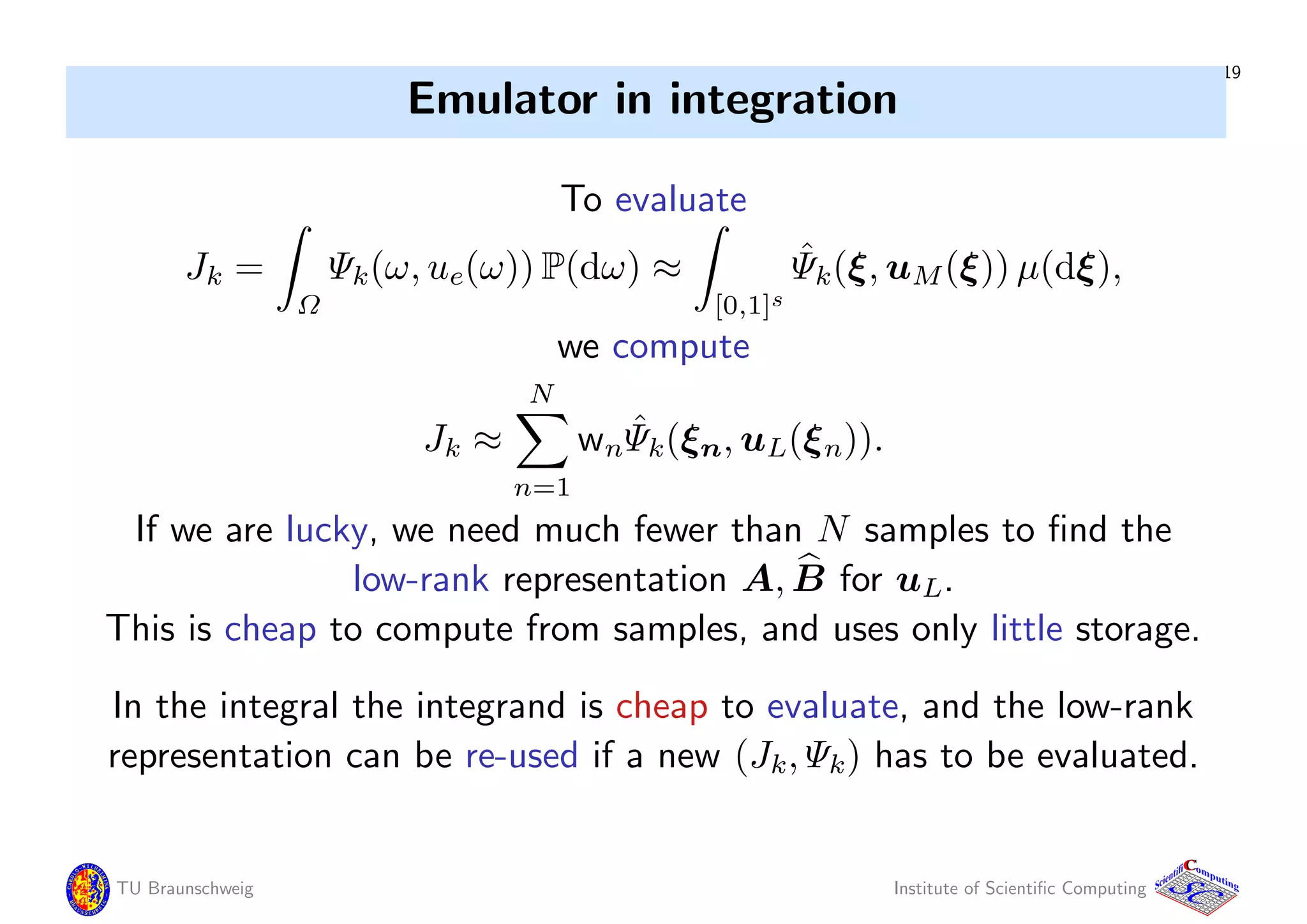 19
Emulator in integration
To evaluate
Jk =
Ω
Ψk(ω, ue(ω)) P(dω) ≈
[0,1]s
ˆΨk(ξ, uM(ξ)) µ(dξ),
we compute
Jk ≈
N
n=1
wn
ˆΨk(ξn, uL(ξn)).
If we are lucky, we need much fewer than N samples to ﬁnd the
low-rank representation A, B for uL.
This is cheap to compute from samples, and uses only little storage.
In the integral the integrand is cheap to evaluate, and the low-rank
representation can be re-used if a new (Jk, Ψk) has to be evaluated.
TU Braunschweig Institute of Scientiﬁc Computing
CC
Scientifi omputing
 
