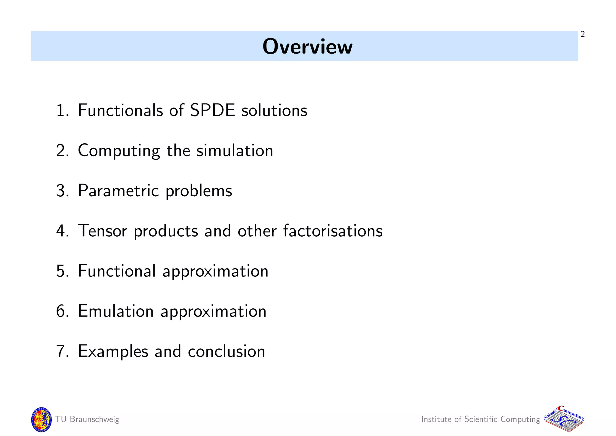 2
Overview
1. Functionals of SPDE solutions
2. Computing the simulation
3. Parametric problems
4. Tensor products and other factorisations
5. Functional approximation
6. Emulation approximation
7. Examples and conclusion
TU Braunschweig Institute of Scientiﬁc Computing
CC
Scientifi omputing
 