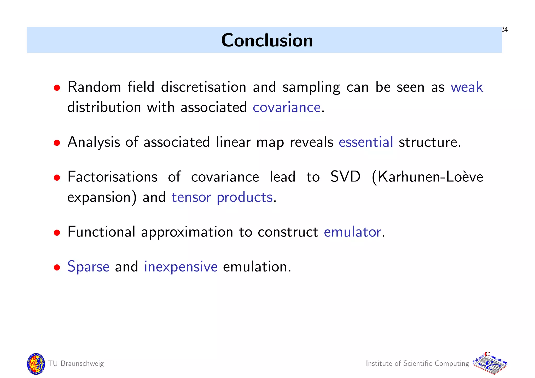 24
Conclusion
• Random ﬁeld discretisation and sampling can be seen as weak
distribution with associated covariance.
• Analysis of associated linear map reveals essential structure.
• Factorisations of covariance lead to SVD (Karhunen-Lo`eve
expansion) and tensor products.
• Functional approximation to construct emulator.
• Sparse and inexpensive emulation.
TU Braunschweig Institute of Scientiﬁc Computing
CC
Scientifi omputing
 