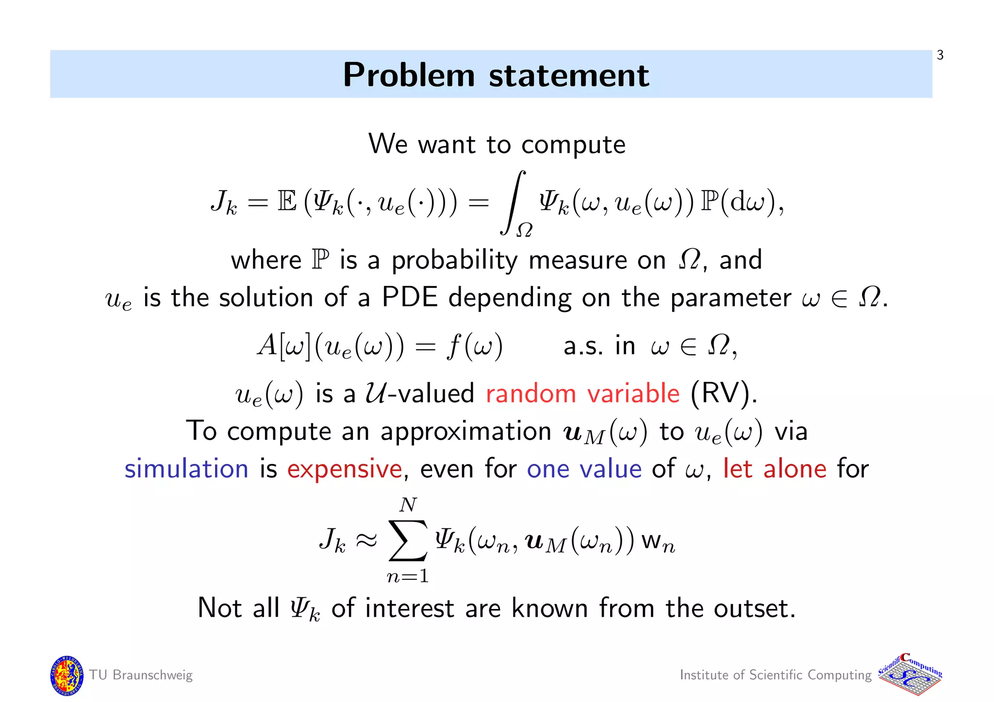 3
Problem statement
We want to compute
Jk = E (Ψk(·, ue(·))) =
Ω
Ψk(ω, ue(ω)) P(dω),
where P is a probability measure on Ω, and
ue is the solution of a PDE depending on the parameter ω ∈ Ω.
A[ω](ue(ω)) = f(ω) a.s. in ω ∈ Ω,
ue(ω) is a U-valued random variable (RV).
To compute an approximation uM(ω) to ue(ω) via
simulation is expensive, even for one value of ω, let alone for
Jk ≈
N
n=1
Ψk(ωn, uM(ωn)) wn
Not all Ψk of interest are known from the outset.
TU Braunschweig Institute of Scientiﬁc Computing
CC
Scientifi omputing
 